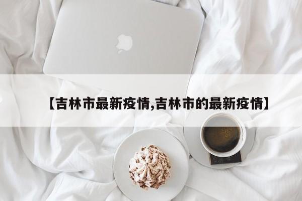 【吉林市最新疫情,吉林市的最新疫情】