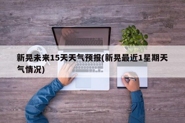新晃未来15天天气预报(新晃最近1星期天气情况)