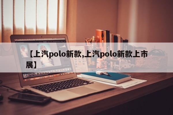 【上汽polo新款,上汽polo新款上市展】