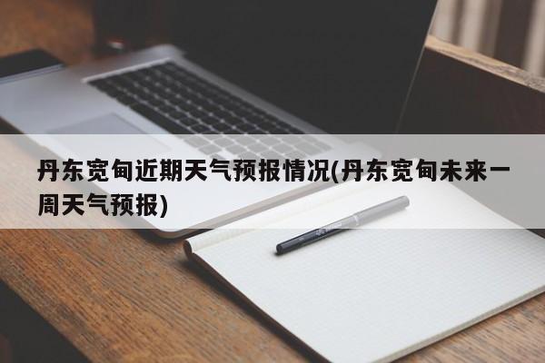 丹东宽甸近期天气预报情况(丹东宽甸未来一周天气预报)