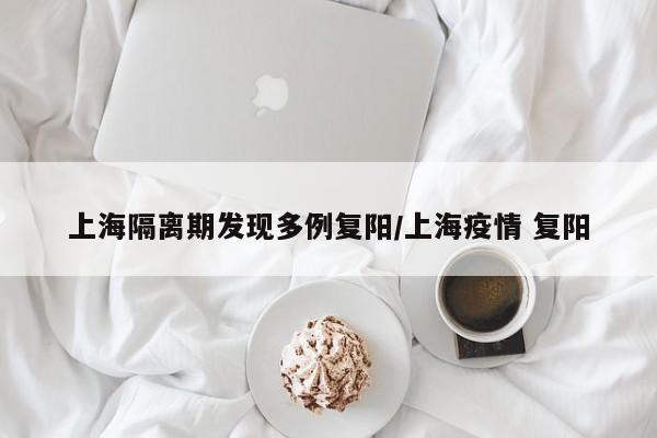 上海隔离期发现多例复阳/上海疫情 复阳