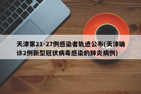 天津第21-27例感染者轨迹公布(天津确诊2例新型冠状病毒感染的肺炎病例)