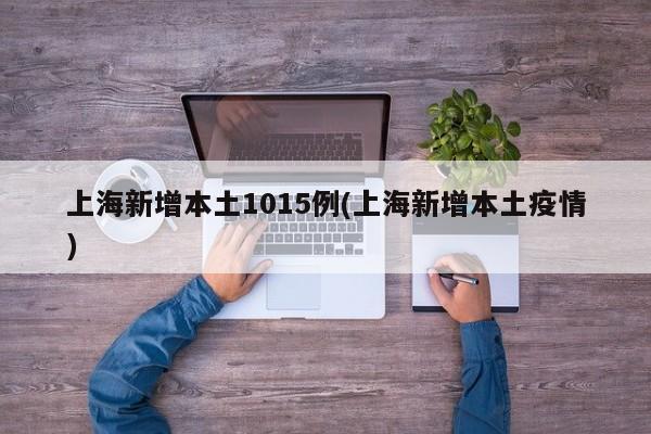 上海新增本土1015例(上海新增本土疫情)