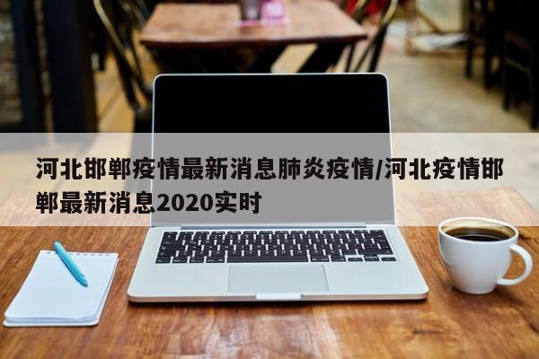 河北邯郸疫情最新消息肺炎疫情/河北疫情邯郸最新消息2020实时