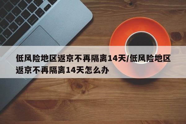 低风险地区返京不再隔离14天/低风险地区返京不再隔离14天怎么办