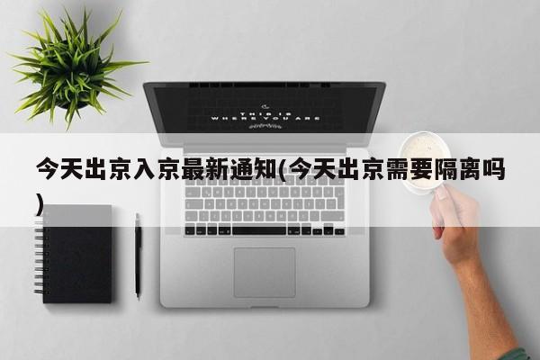 今天出京入京最新通知(今天出京需要隔离吗)