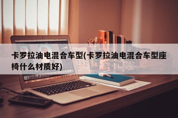卡罗拉油电混合车型(卡罗拉油电混合车型座椅什么材质好)