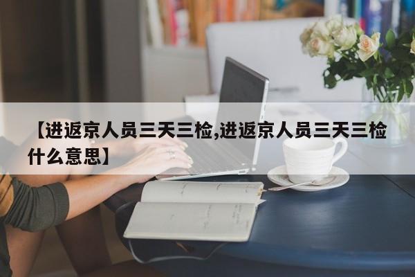 【进返京人员三天三检,进返京人员三天三检什么意思】