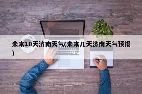 未来10天济南天气(未来几天济南天气预报)