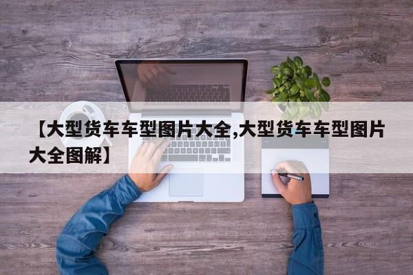 【大型货车车型图片大全,大型货车车型图片大全图解】