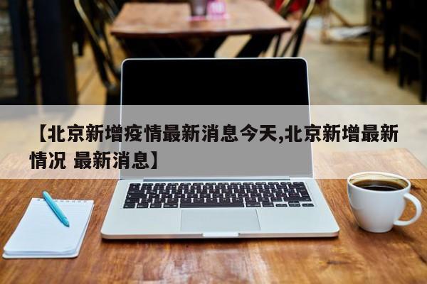 【北京新增疫情最新消息今天,北京新增最新情况 最新消息】