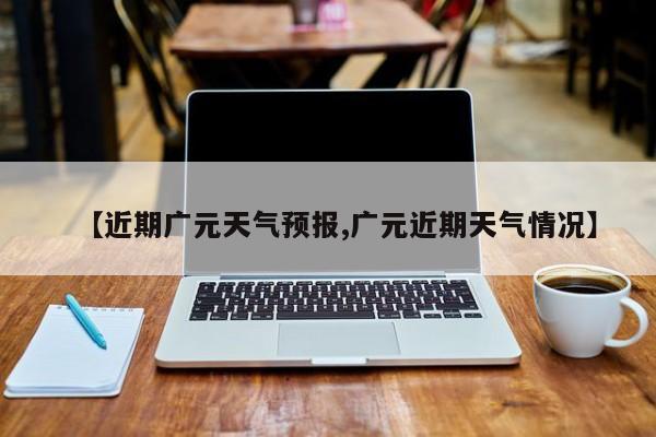 【近期广元天气预报,广元近期天气情况】