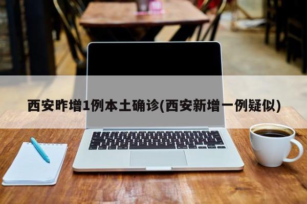 西安昨增1例本土确诊(西安新增一例疑似)