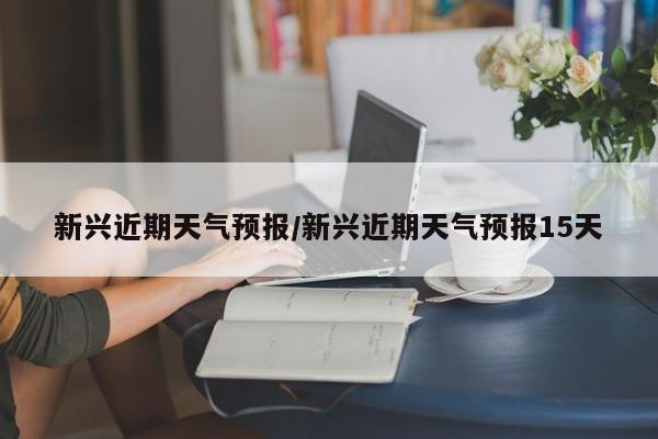 新兴近期天气预报/新兴近期天气预报15天