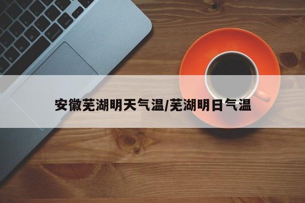 安徽芜湖明天气温/芜湖明日气温