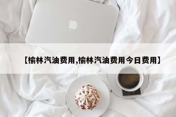【榆林汽油费用,榆林汽油费用今日费用】