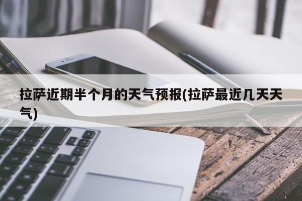 拉萨近期半个月的天气预报(拉萨最近几天天气)