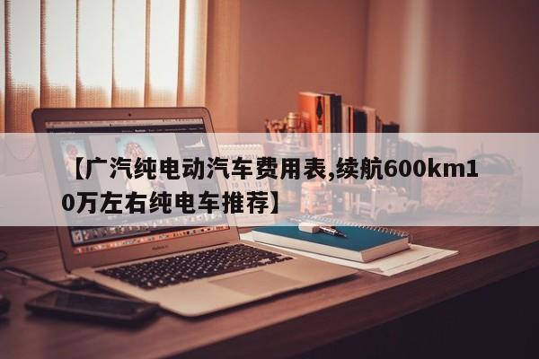 【广汽纯电动汽车费用表,续航600km10万左右纯电车推荐】