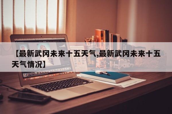 【最新武冈未来十五天气,最新武冈未来十五天气情况】