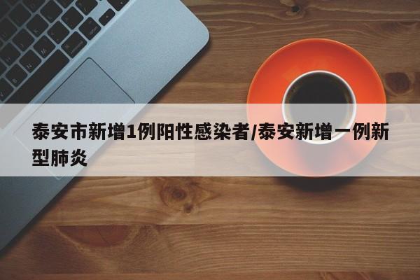泰安市新增1例阳性感染者/泰安新增一例新型肺炎