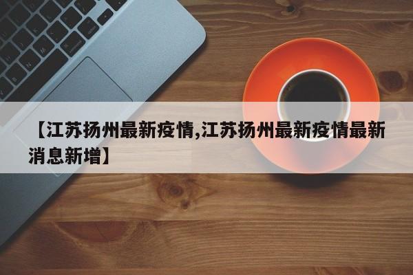 【江苏扬州最新疫情,江苏扬州最新疫情最新消息新增】