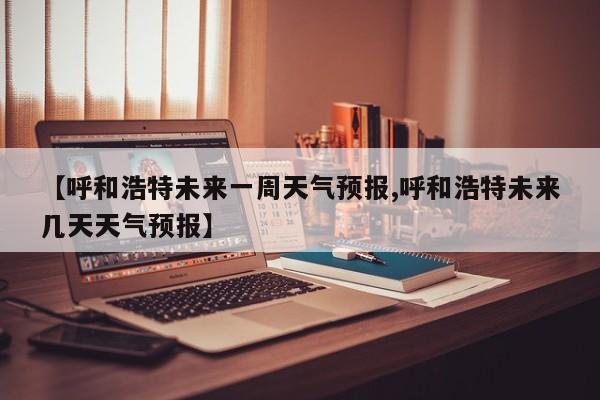【呼和浩特未来一周天气预报,呼和浩特未来几天天气预报】