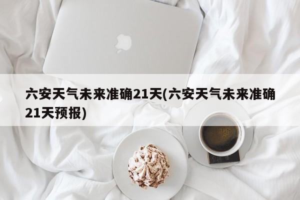 六安天气未来准确21天(六安天气未来准确21天预报)