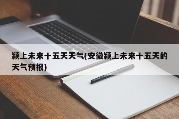 颍上未来十五天天气(安徽颍上未来十五天的天气预报)