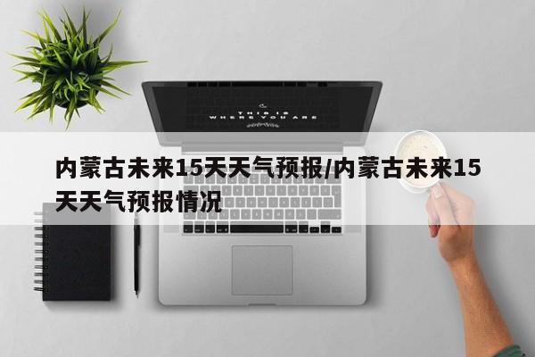 内蒙古未来15天天气预报/内蒙古未来15天天气预报情况