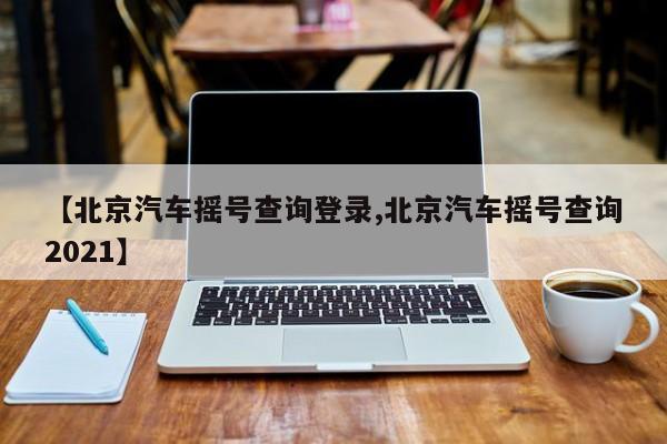 【北京汽车摇号查询登录,北京汽车摇号查询2021】