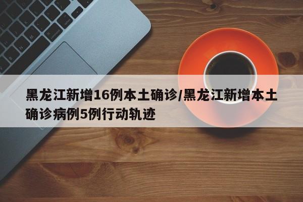 黑龙江新增16例本土确诊/黑龙江新增本土确诊病例5例行动轨迹