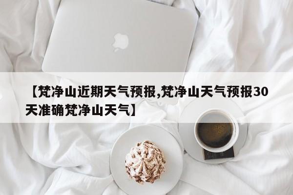 【梵净山近期天气预报,梵净山天气预报30天准确梵净山天气】