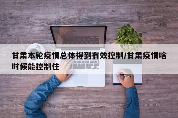 甘肃本轮疫情总体得到有效控制/甘肃疫情啥时候能控制住