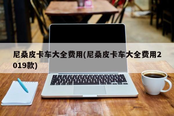 尼桑皮卡车大全费用(尼桑皮卡车大全费用2019款)