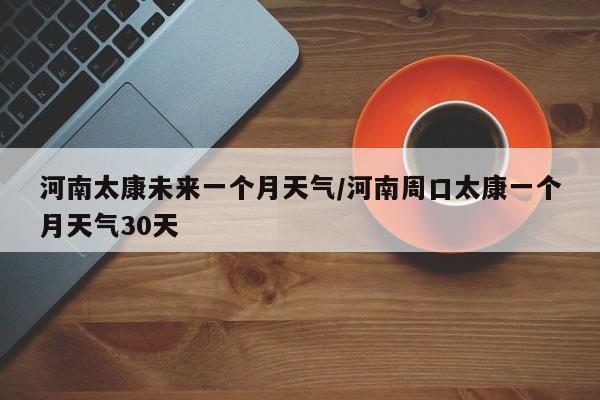 河南太康未来一个月天气/河南周口太康一个月天气30天