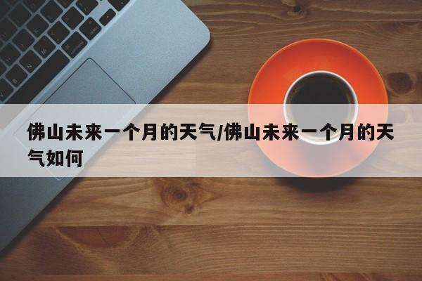 佛山未来一个月的天气/佛山未来一个月的天气如何
