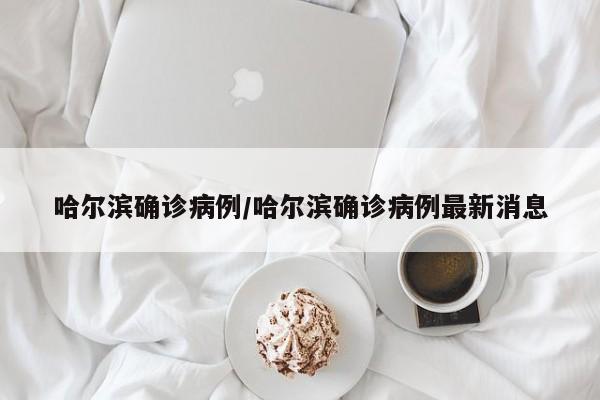 哈尔滨确诊病例/哈尔滨确诊病例最新消息