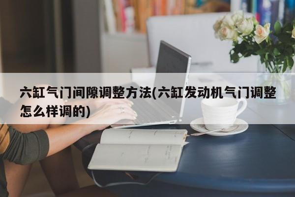六缸气门间隙调整方法(六缸发动机气门调整怎么样调的)