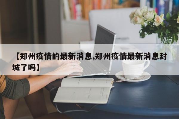 【郑州疫情的最新消息,郑州疫情最新消息封城了吗】