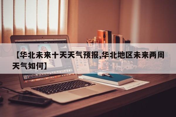 【华北未来十天天气预报,华北地区未来两周天气如何】