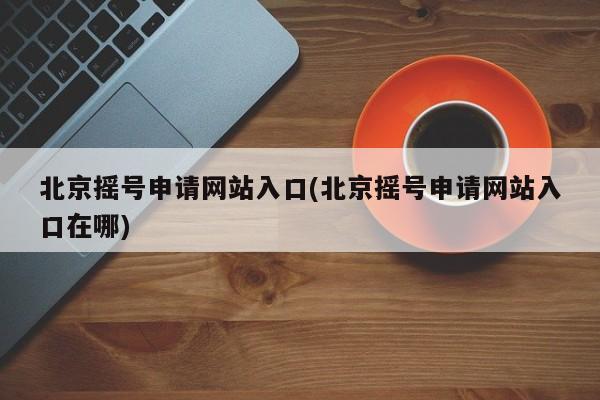 北京摇号申请网站入口(北京摇号申请网站入口在哪)