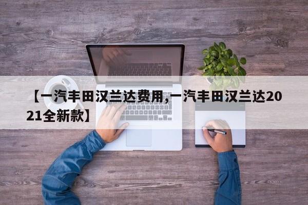 【一汽丰田汉兰达费用,一汽丰田汉兰达2021全新款】