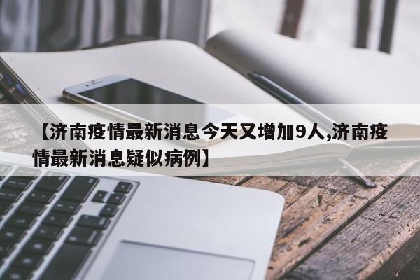 【济南疫情最新消息今天又增加9人,济南疫情最新消息疑似病例】