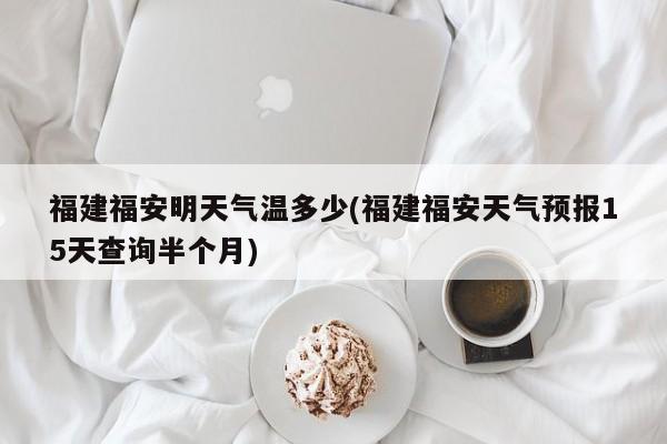 福建福安明天气温多少(福建福安天气预报15天查询半个月)