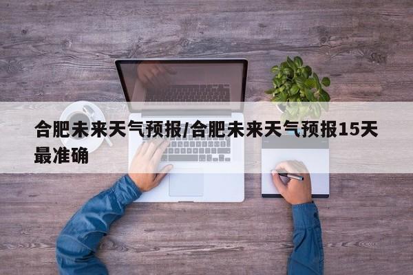 合肥未来天气预报/合肥未来天气预报15天最准确