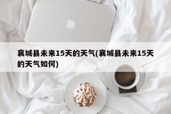 襄城县未来15天的天气(襄城县未来15天的天气如何)