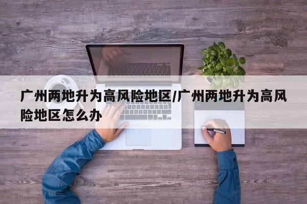 广州两地升为高风险地区/广州两地升为高风险地区怎么办