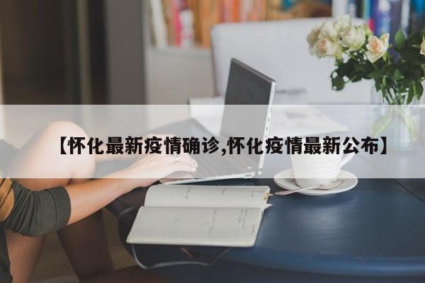 【怀化最新疫情确诊,怀化疫情最新公布】