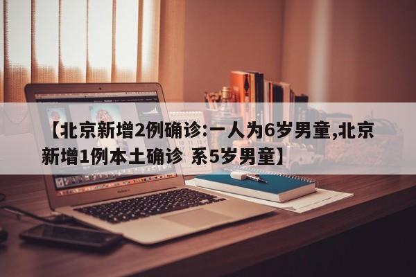 【北京新增2例确诊:一人为6岁男童,北京新增1例本土确诊 系5岁男童】