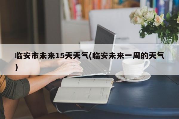 临安市未来15天天气(临安未来一周的天气)
